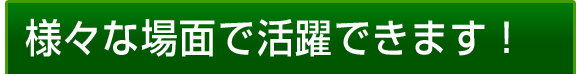 様々な場面で活躍できます！