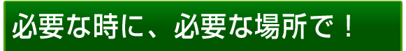 必要な時に、必要な場所で！